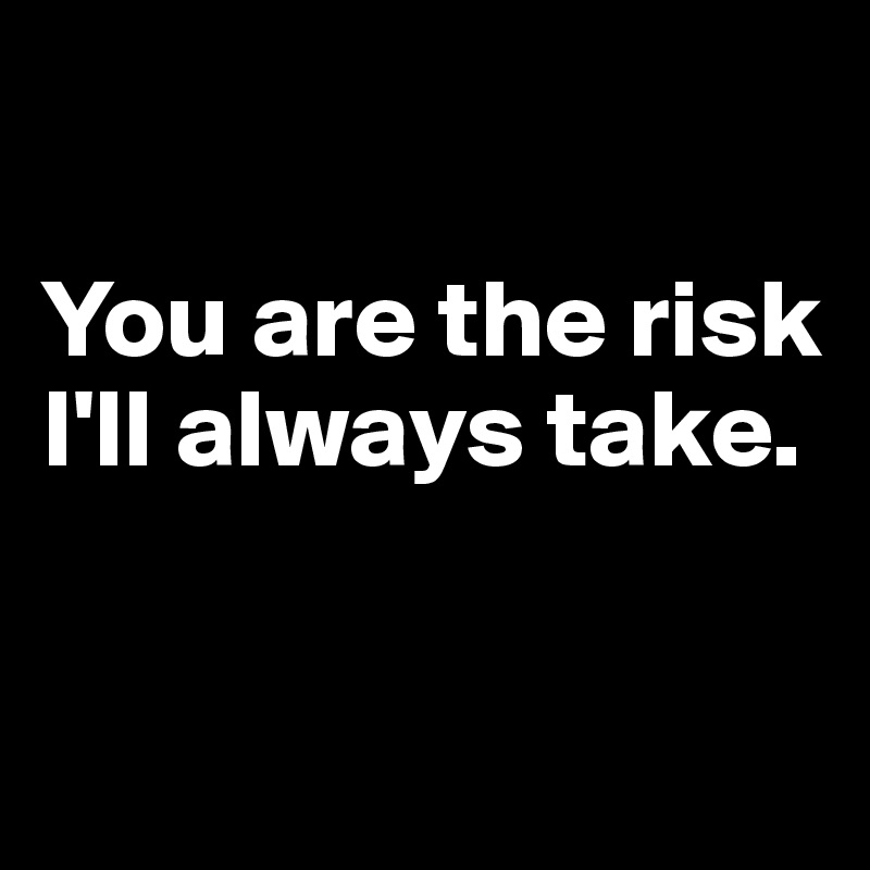 

You are the risk I'll always take.


