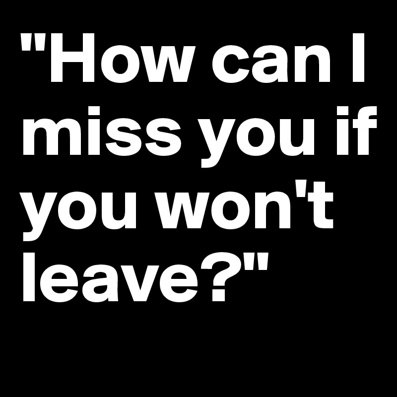 "How can I miss you if you won't leave?"