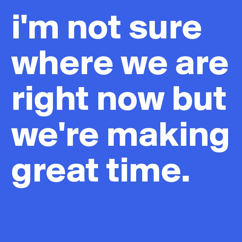 i'm not sure where we are right now but we're making great time. 
