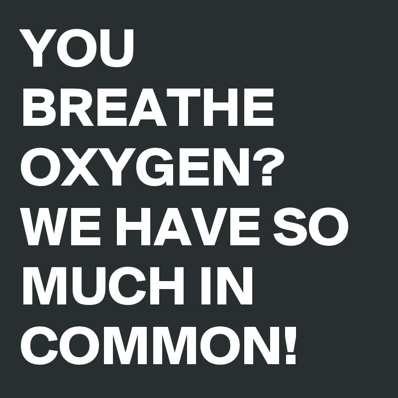 YOU BREATHE OXYGEN?
WE HAVE SO MUCH IN COMMON! 