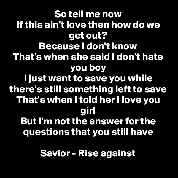 So tell me now
If this ain't love then how do we get out?
Because I don't know
That's when she said I don't hate you boy
I just want to save you while there's still something left to save
That's when I told her I love you girl
But I'm not the answer for the questions that you still have

Savior - Rise against