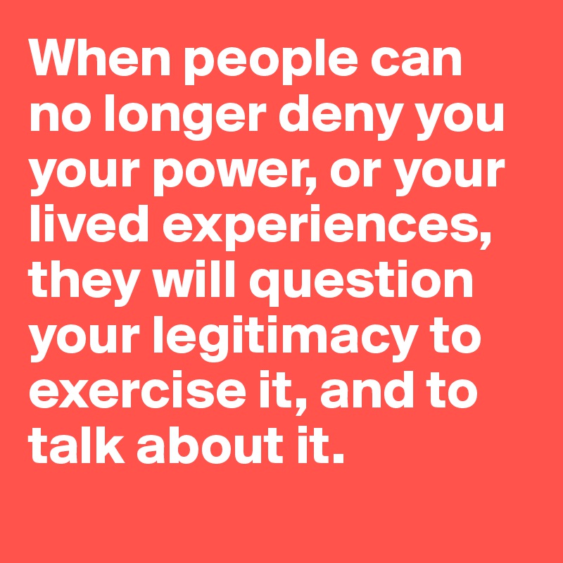 When people can no longer deny you your power, or your lived experiences, they will question your legitimacy to exercise it, and to talk about it. 
