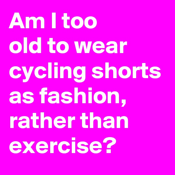 Am I too 
old to wear cycling shorts as fashion, rather than exercise? 