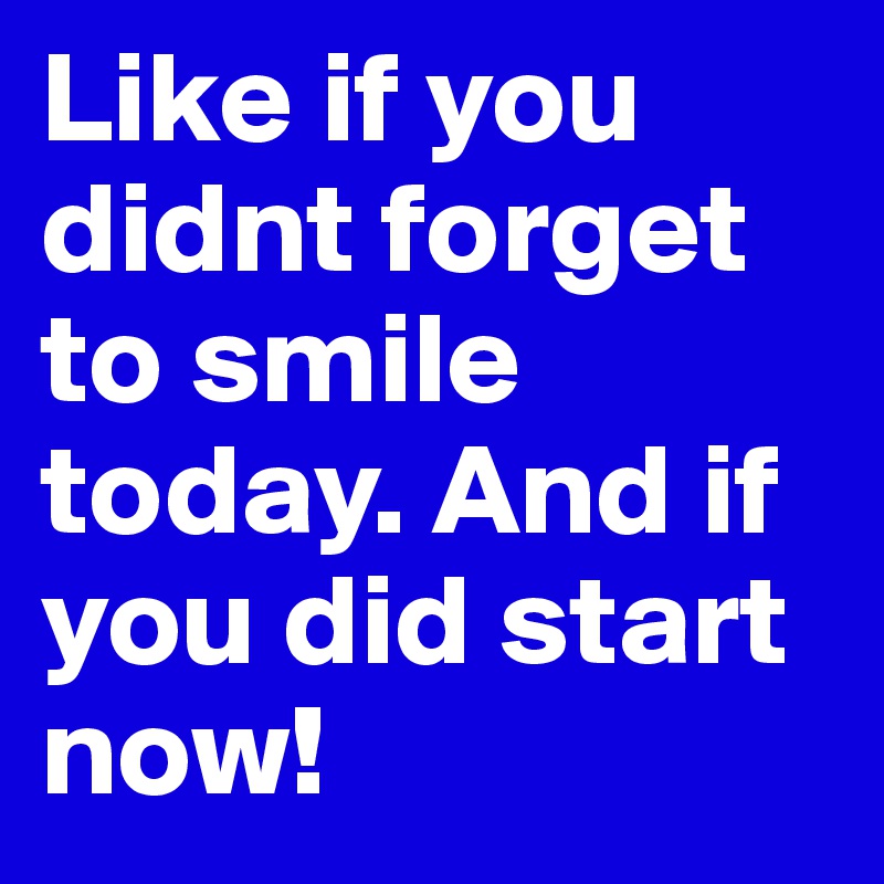 Like if you didnt forget to smile today. And if you did start now!
