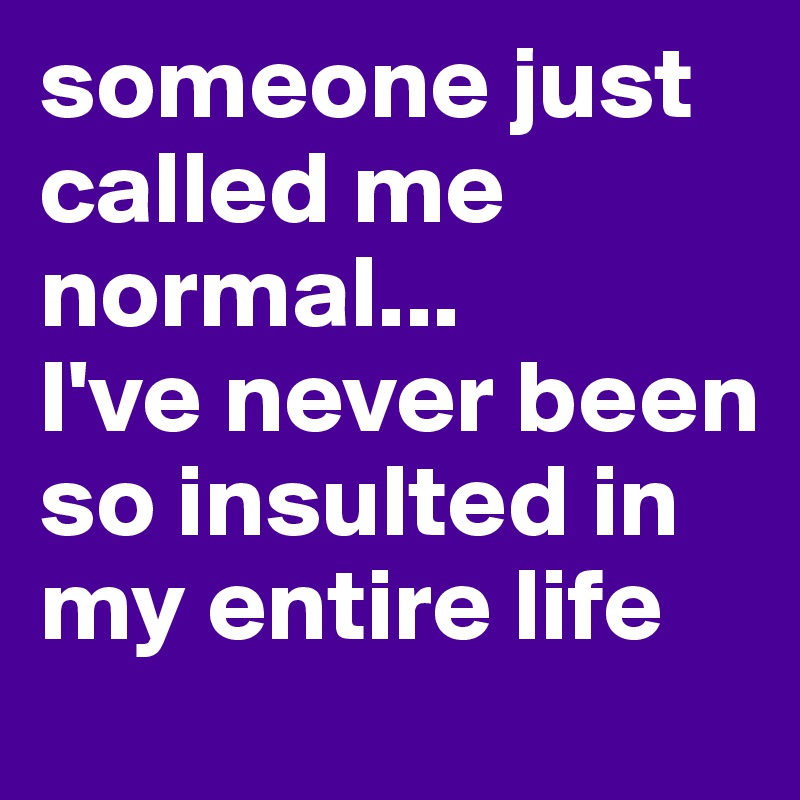 someone just called me normal...
I've never been so insulted in my entire life