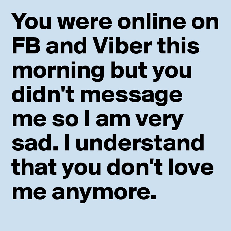 You were online on FB and Viber this morning but you didn't message me so I am very sad. I understand that you don't love me anymore.