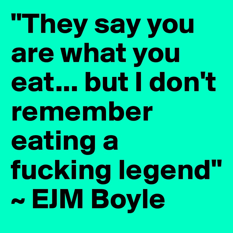 "They say you are what you eat... but I don't remember eating a fucking legend" ~ EJM Boyle