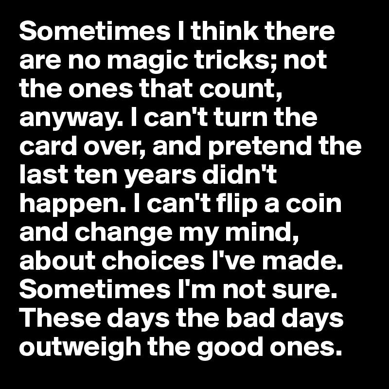 Sometimes I think there are no magic tricks; not the ones that count, anyway. I can't turn the card over, and pretend the last ten years didn't happen. I can't flip a coin and change my mind, about choices I've made. 
Sometimes I'm not sure. These days the bad days outweigh the good ones.