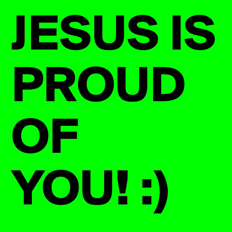 JESUS IS PROUD OF YOU! :)