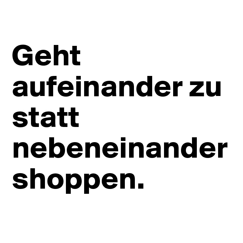 
Geht aufeinander zu statt nebeneinander shoppen.
