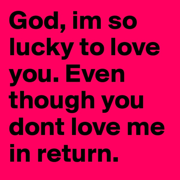 God, im so lucky to love you. Even though you dont love me in return. 