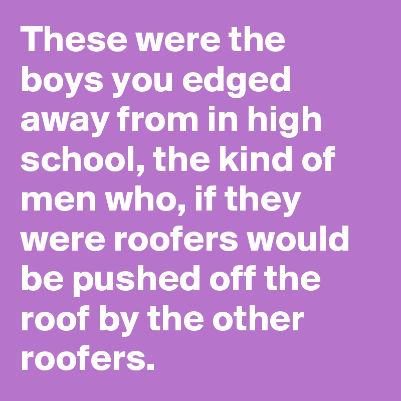 These were the boys you edged away from in high school, the kind of men who, if they were roofers would be pushed off the roof by the other roofers.