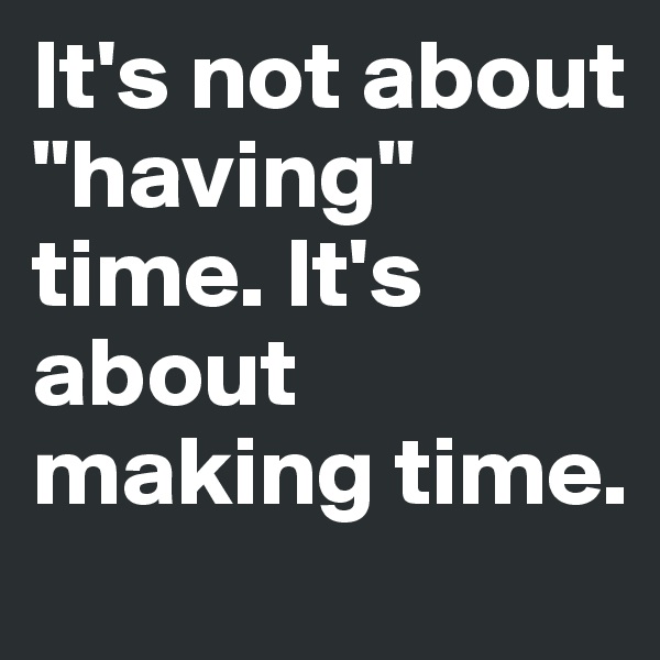 It's not about "having" time. It's about making time. 