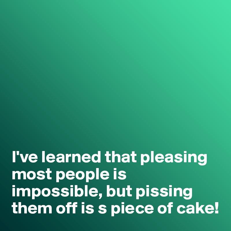 







I've learned that pleasing most people is impossible, but pissing them off is s piece of cake!