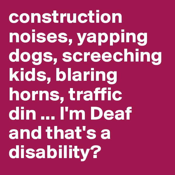 construction noises, yapping dogs, screeching kids, blaring horns, traffic din ... I'm Deaf and that's a disability?