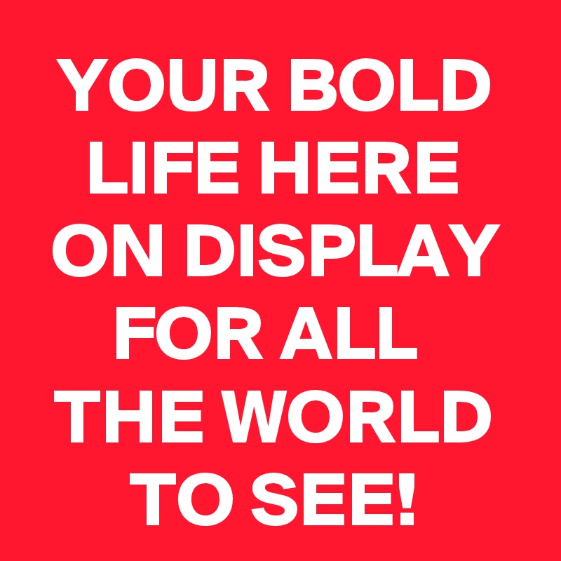 YOUR BOLD LIFE HERE ON DISPLAY FOR ALL 
THE WORLD TO SEE!