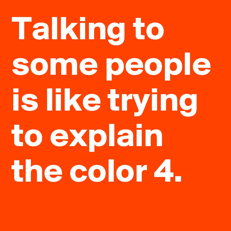 Talking to some people is like trying to explain the color 4.