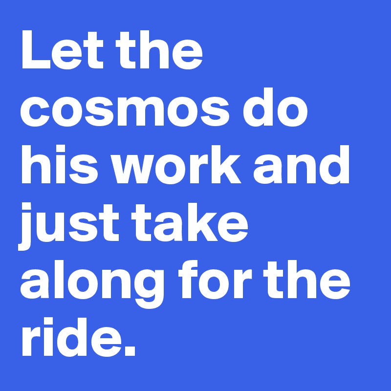 Let the cosmos do his work and just take along for the ride.