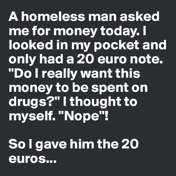 A homeless man asked me for money today. I looked in my pocket and only had a 20 euro note. "Do I really want this money to be spent on drugs?" I thought to myself. "Nope"!

So I gave him the 20 euros...