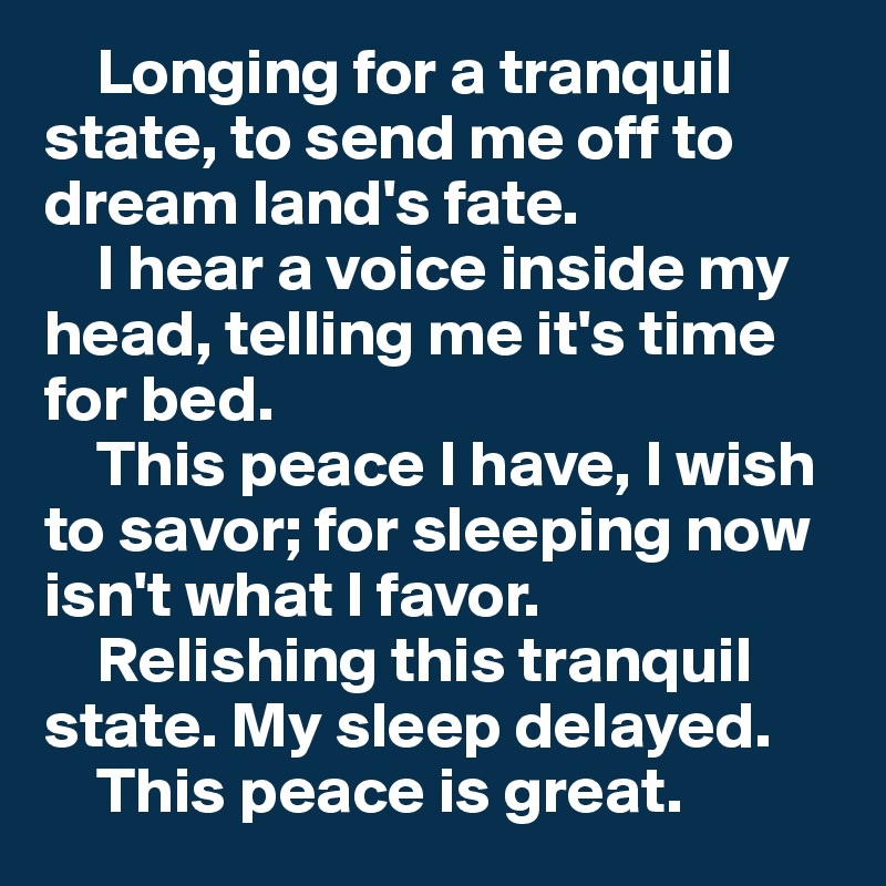     Longing for a tranquil state, to send me off to dream land's fate.
    I hear a voice inside my head, telling me it's time for bed.
    This peace I have, I wish to savor; for sleeping now isn't what I favor.
    Relishing this tranquil state. My sleep delayed.    
    This peace is great.