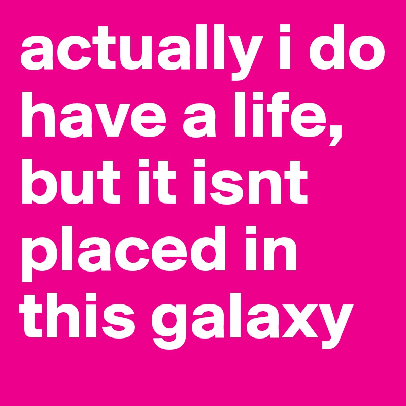 actually i do have a life, but it isnt placed in this galaxy