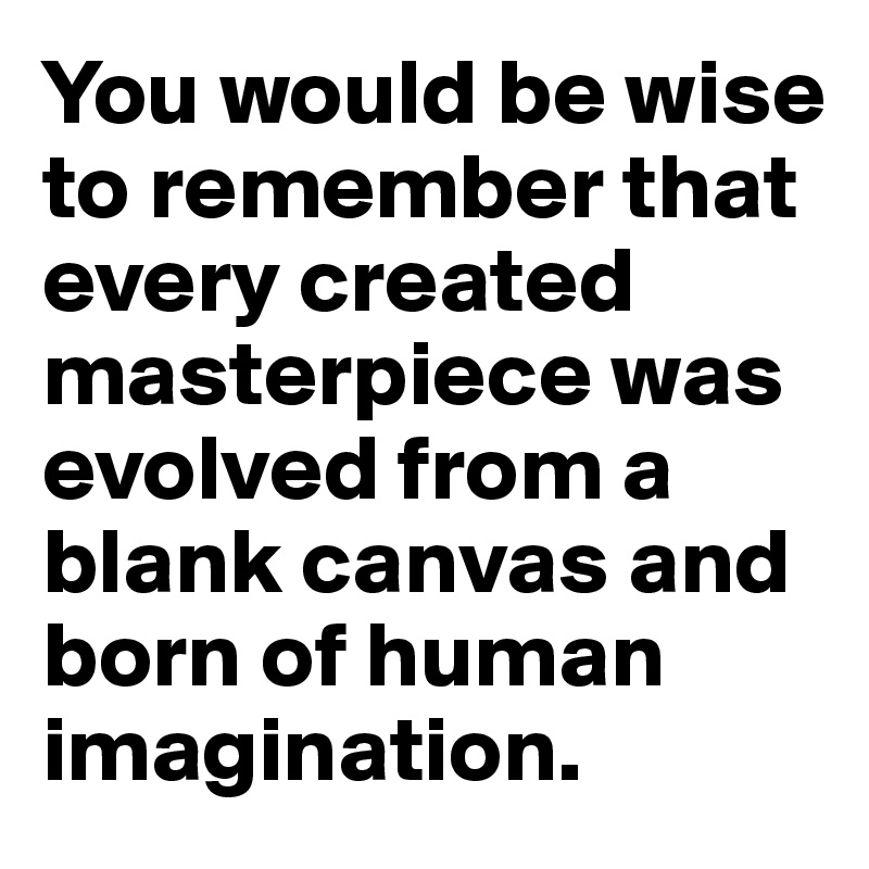 You would be wise to remember that every created masterpiece was evolved from a blank canvas and born of human imagination.