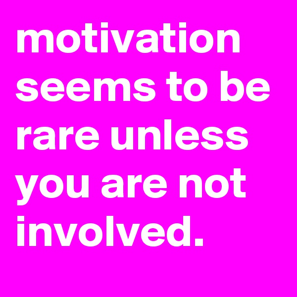motivation seems to be rare unless you are not involved.