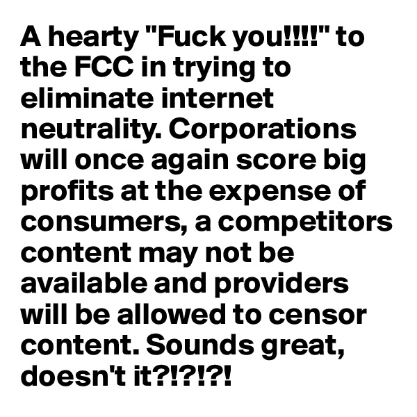 A hearty "Fuck you!!!!" to the FCC in trying to eliminate internet neutrality. Corporations will once again score big profits at the expense of consumers, a competitors content may not be available and providers will be allowed to censor content. Sounds great, doesn't it?!?!?!