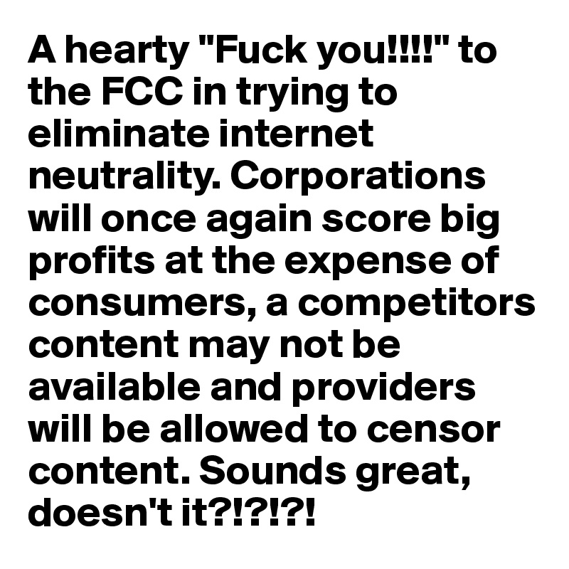 A hearty "Fuck you!!!!" to the FCC in trying to eliminate internet neutrality. Corporations will once again score big profits at the expense of consumers, a competitors content may not be available and providers will be allowed to censor content. Sounds great, doesn't it?!?!?!