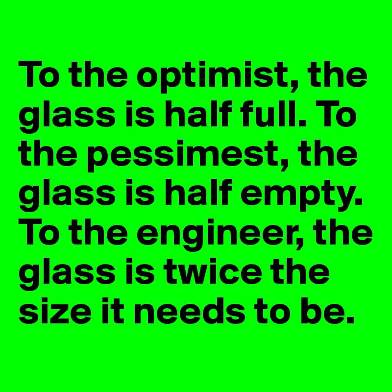 
To the optimist, the glass is half full. To the pessimest, the glass is half empty. To the engineer, the glass is twice the size it needs to be.