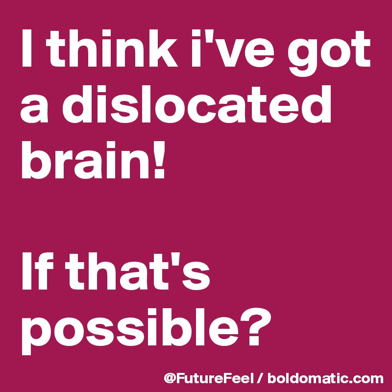 I think i've got a dislocated brain! 

If that's possible?