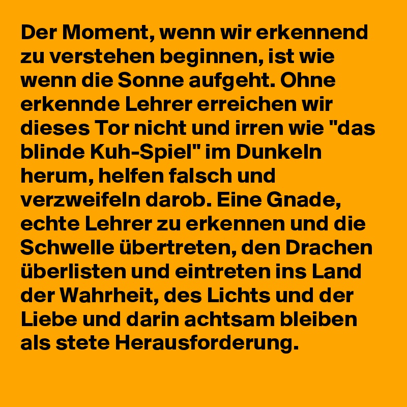 Der Moment, wenn wir erkennend zu verstehen beginnen, ist wie wenn die Sonne aufgeht. Ohne erkennde Lehrer erreichen wir dieses Tor nicht und irren wie "das blinde Kuh-Spiel" im Dunkeln herum, helfen falsch und verzweifeln darob. Eine Gnade, echte Lehrer zu erkennen und die Schwelle übertreten, den Drachen überlisten und eintreten ins Land der Wahrheit, des Lichts und der Liebe und darin achtsam bleiben als stete Herausforderung.