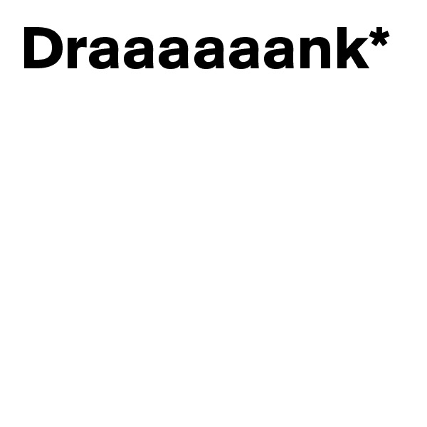 Draaaaaank*




