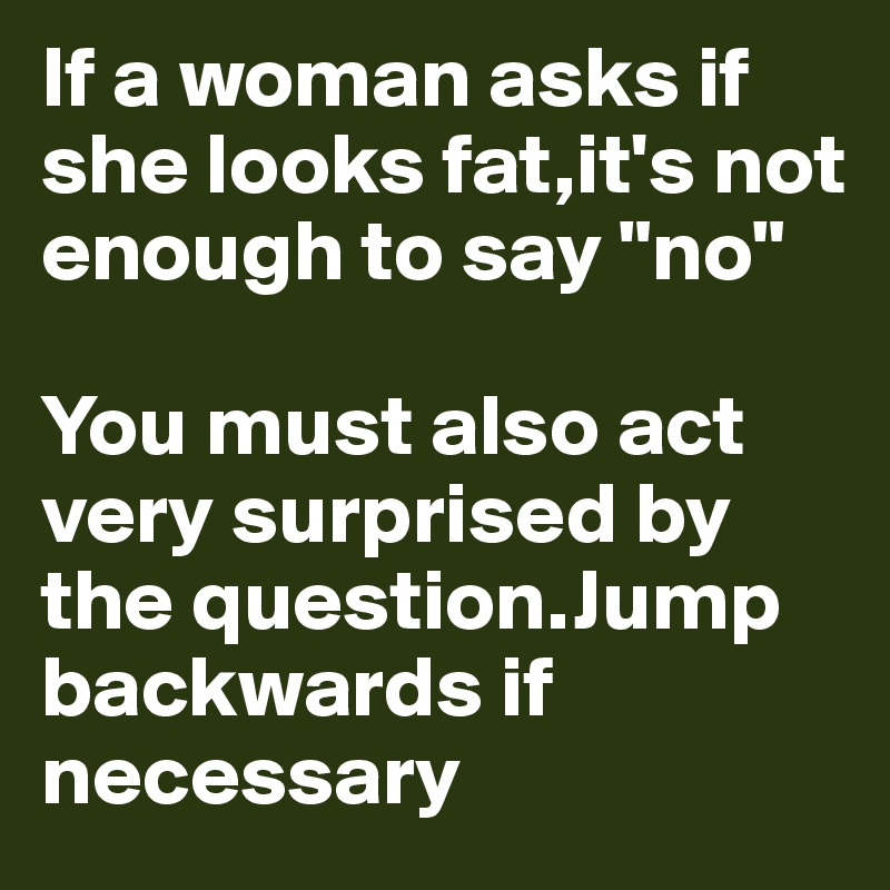 If a woman asks if she looks fat,it's not enough to say "no"

You must also act very surprised by the question.Jump backwards if necessary