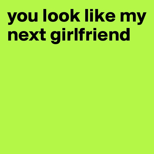 you look like my next girlfriend




