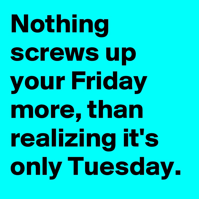 Nothing screws up your Friday more, than realizing it's only Tuesday.