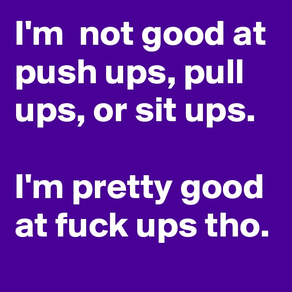 I'm  not good at push ups, pull ups, or sit ups.

I'm pretty good at fuck ups tho.