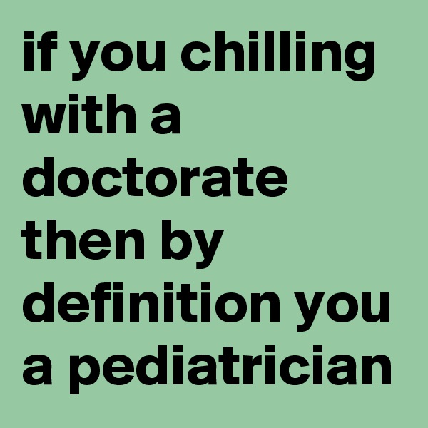 if you chilling with a doctorate then by definition you a pediatrician
