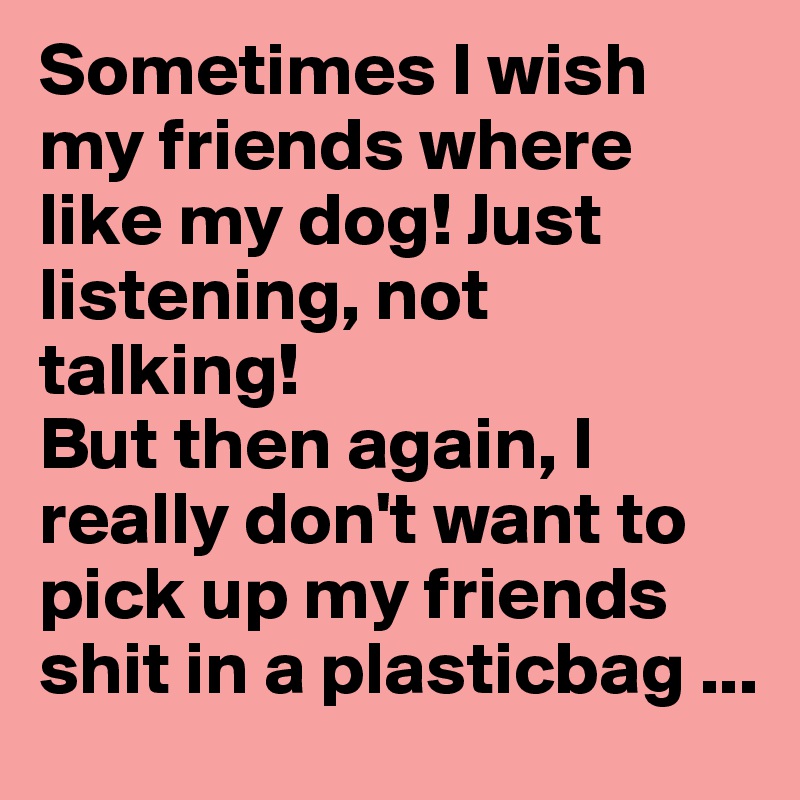 Sometimes I wish my friends where like my dog! Just listening, not talking! 
But then again, I really don't want to pick up my friends shit in a plasticbag ...