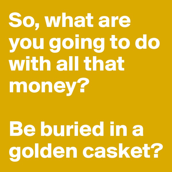 So, what are you going to do with all that money? 

Be buried in a golden casket? 
