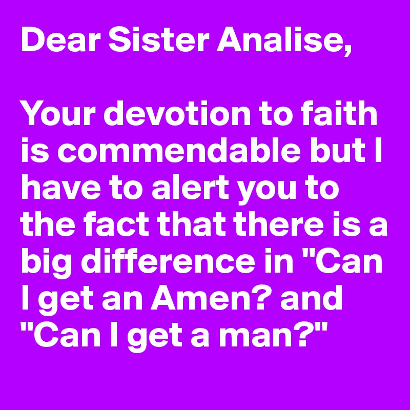 Dear Sister Analise,

Your devotion to faith is commendable but I have to alert you to the fact that there is a big difference in "Can I get an Amen? and "Can I get a man?"