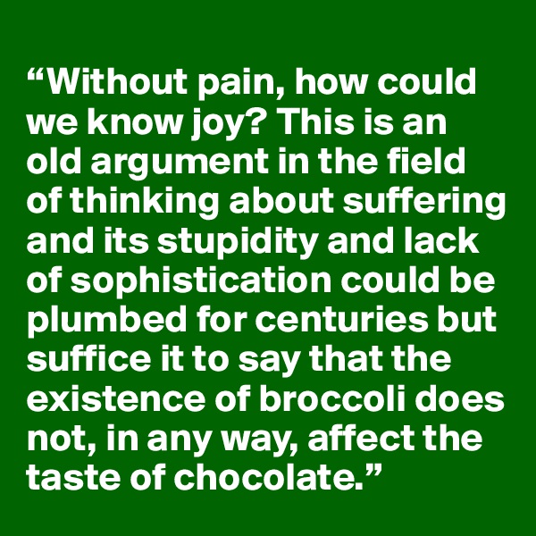 
“Without pain, how could we know joy? This is an old argument in the field of thinking about suffering and its stupidity and lack of sophistication could be plumbed for centuries but suffice it to say that the existence of broccoli does not, in any way, affect the taste of chocolate.”