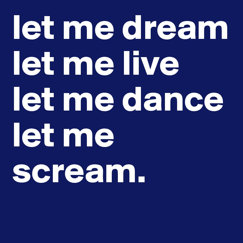 let me dream
let me live
let me dance
let me scream.

