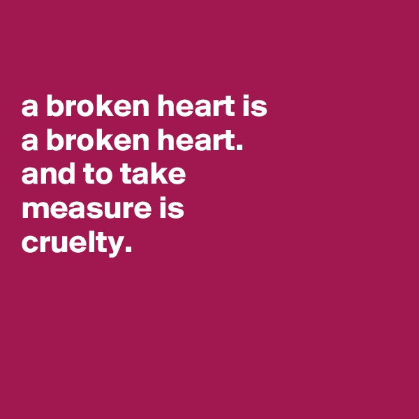 

a broken heart is
a broken heart.
and to take
measure is
cruelty.




