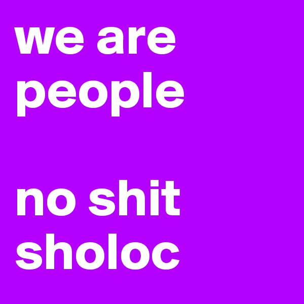 we are people

no shit sholoc