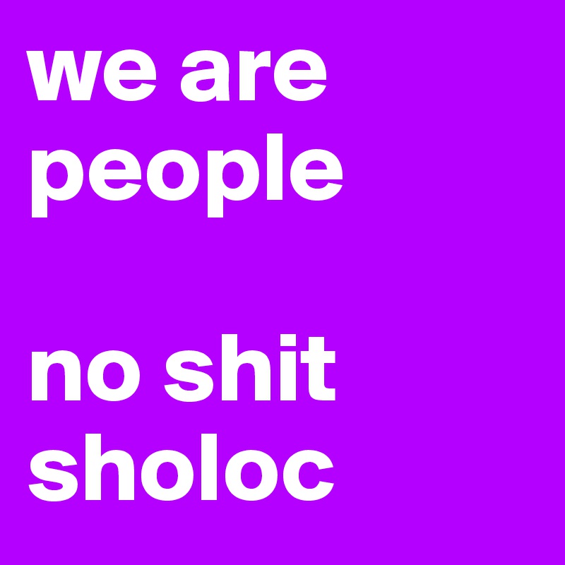 we are people

no shit sholoc