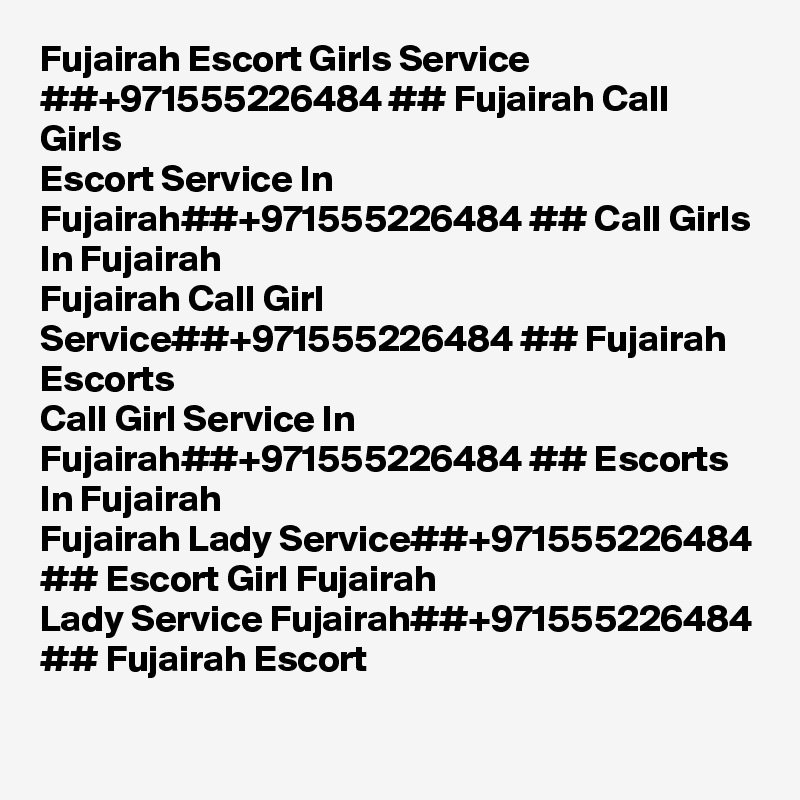 Fujairah Escort Girls Service ##+971555226484 ## Fujairah Call Girls
Escort Service In Fujairah##+971555226484 ## Call Girls In Fujairah
Fujairah Call Girl Service##+971555226484 ## Fujairah Escorts
Call Girl Service In Fujairah##+971555226484 ## Escorts In Fujairah
Fujairah Lady Service##+971555226484 ## Escort Girl Fujairah
Lady Service Fujairah##+971555226484 ## Fujairah Escort 
