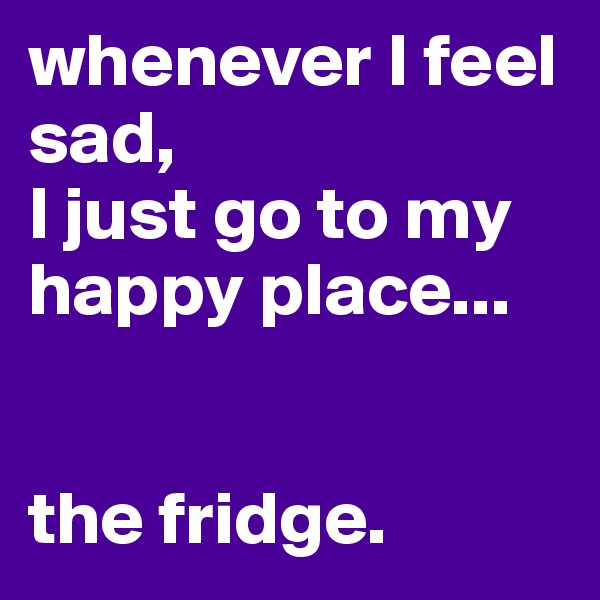whenever I feel sad,
I just go to my happy place...


the fridge.