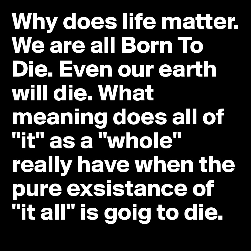 Why does life matter. We are all Born To Die. Even our earth will die. What meaning does all of "it" as a "whole" really have when the pure exsistance of "it all" is goig to die. 