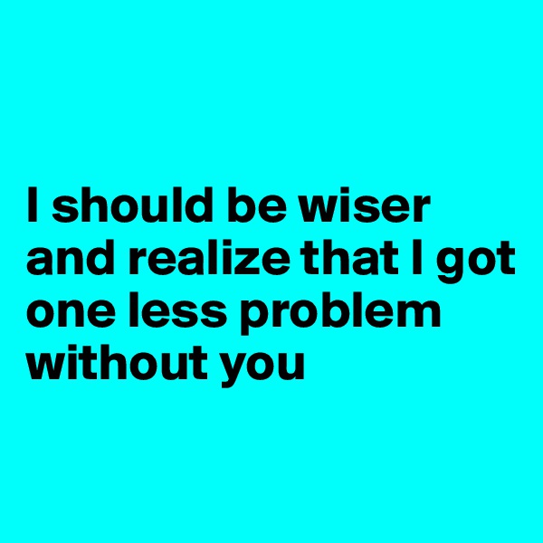 


I should be wiser and realize that I got one less problem without you

